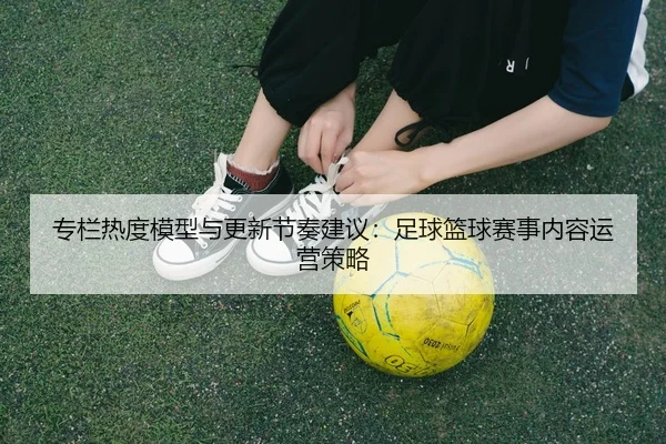 专栏热度模型与更新节奏建议：足球篮球赛事内容运营策略